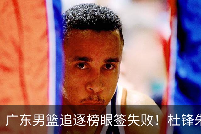 广东男篮追逐榜眼签失败！杜锋朱芳雨下课后，彻底更换建队思路