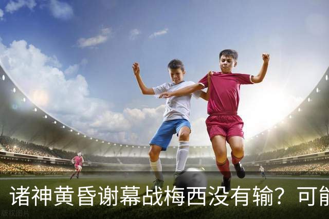 诸神黄昏谢幕战梅西没有输？可能还是梅罗时代没有输