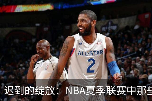 迟到的绽放：NBA夏季联赛中那些曾经被低估的首轮秀