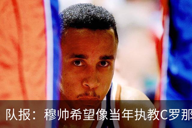 队报：穆帅希望像当年执教C罗那样，把姆巴佩打造成超级核心