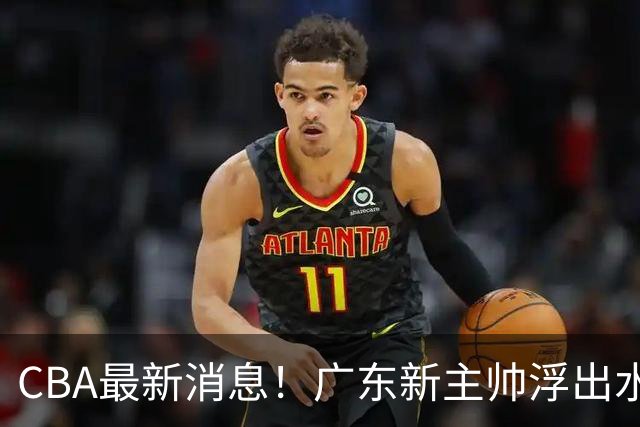 CBA最新消息！广东新主帅浮出水面，山西续约迪亚洛，广厦保留布朗续约权